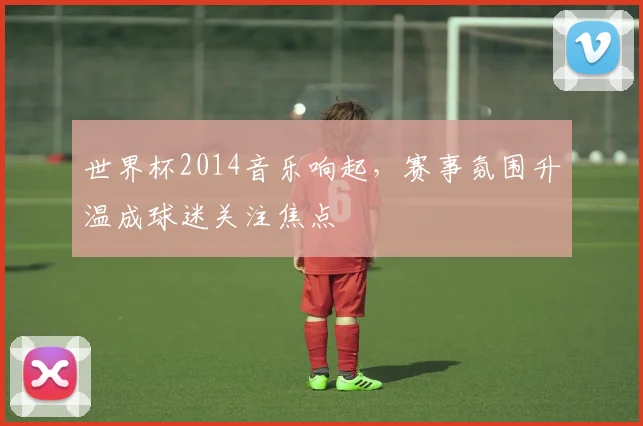 世界杯2014音乐响起，赛事氛围升温成球迷关注焦点