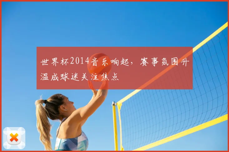 世界杯2014音乐响起，赛事氛围升温成球迷关注焦点