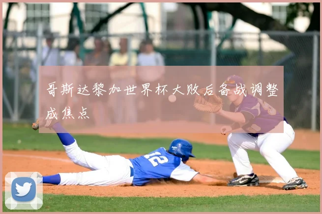 哥斯达黎加世界杯大败后备战调整成焦点