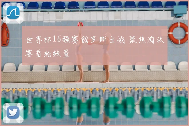 世界杯16强赛俄罗斯出战 聚焦淘汰赛首轮较量