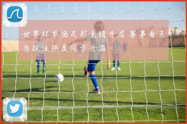 世界杯单场足彩竞猜开启 赛事看点与投注热度同步升温