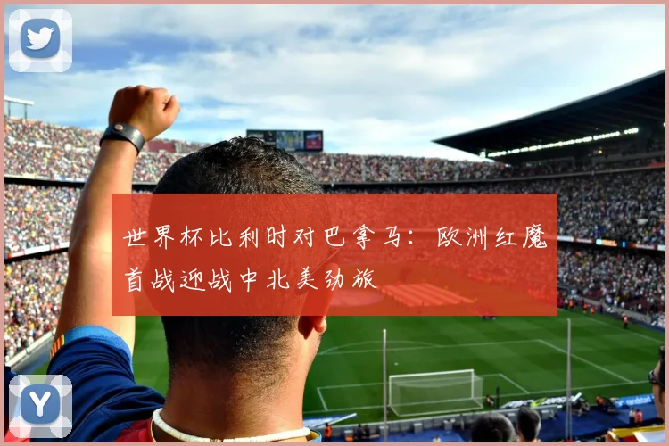 世界杯比利时对巴拿马：欧洲红魔首战迎战中北美劲旅